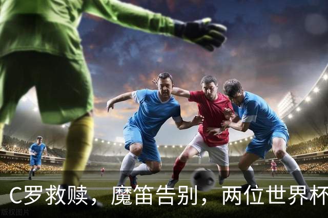 C罗救赎，魔笛告别，两位世界杯传奇终章交错